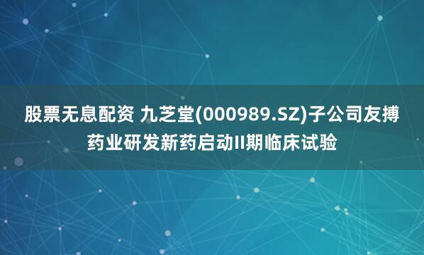 股票无息配资 九芝堂(000989.SZ)子公司友搏药业研发新药启动II期临床试验