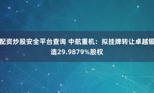 配资炒股安全平台查询 中航重机：拟挂牌转让卓越锻造29.9879%股权