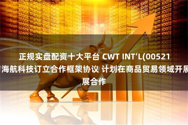 正规实盘配资十大平台 CWT INT‘L(00521)拟与海航科技订立合作框架协议 计划在商品贸易领域开展合作