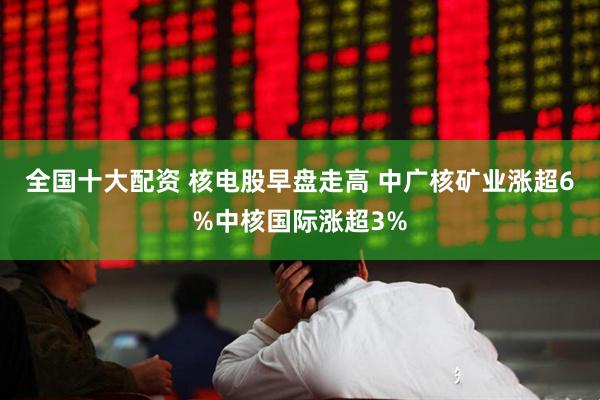 全国十大配资 核电股早盘走高 中广核矿业涨超6%中核国际涨超3%