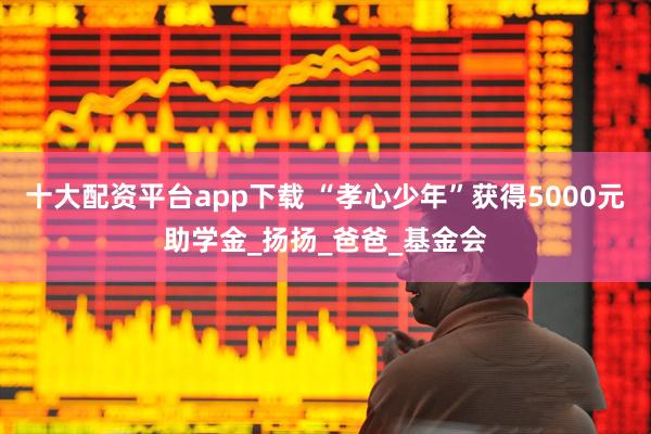 十大配资平台app下载 “孝心少年”获得5000元助学金_扬扬_爸爸_基金会