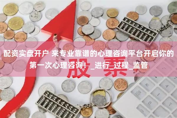 配资实盘开户 来专业靠谱的心理咨询平台开启你的第一次心理咨询！_进行_过程_监管