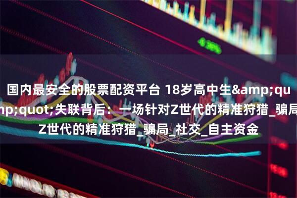 国内最安全的股票配资平台 18岁高中生"毕业旅行"失联背后:一场针对Z世代的精准狩猎_骗局_社交_自主资金