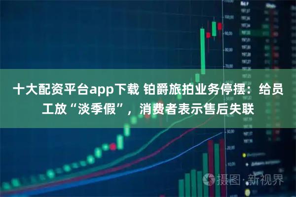十大配资平台app下载 铂爵旅拍业务停摆：给员工放“淡季假”，消费者表示售后失联