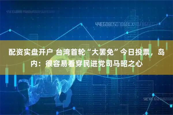 配资实盘开户 台湾首轮“大罢免”今日投票，岛内：很容易看穿民进党司马昭之心