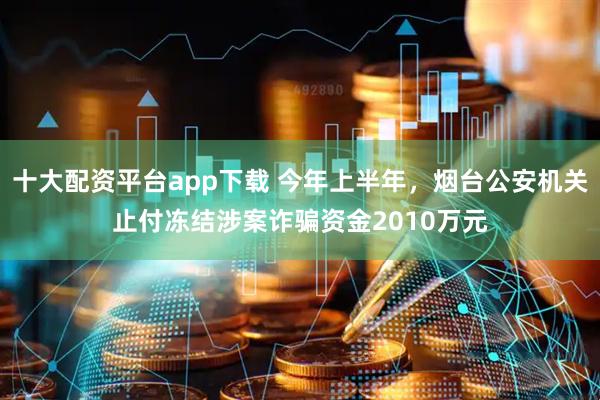 十大配资平台app下载 今年上半年，烟台公安机关止付冻结涉案诈骗资金2010万元