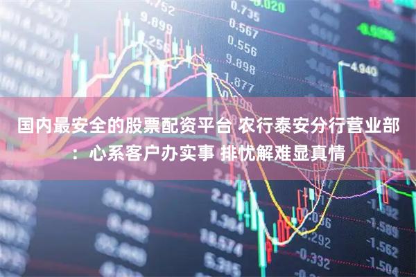 国内最安全的股票配资平台 农行泰安分行营业部：心系客户办实事 排忧解难显真情