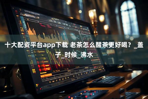 十大配资平台app下载 老茶怎么醒茶更好喝？_盖子_时候_沸水