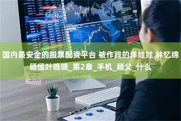 国内最安全的股票配资平台 被作践的洋娃娃 林忆绵顾恒叶晚晚_第2章_手机_顾父_什么