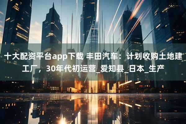 十大配资平台app下载 丰田汽车：计划收购土地建工厂，30年代初运营_爱知县_日本_生产