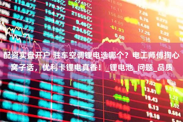 配资实盘开户 驻车空调锂电选哪个？电工师傅掏心窝子话，优利卡锂电真香！_锂电池_问题_品质
