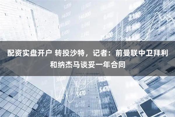 配资实盘开户 转投沙特，记者：前曼联中卫拜利和纳杰马谈妥一年合同