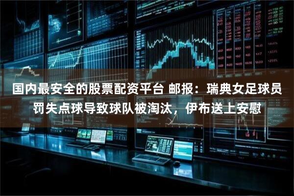 国内最安全的股票配资平台 邮报：瑞典女足球员罚失点球导致球队被淘汰，伊布送上安慰