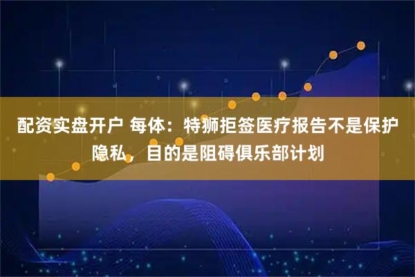 配资实盘开户 每体：特狮拒签医疗报告不是保护隐私，目的是阻碍俱乐部计划