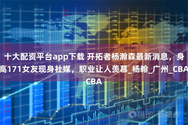 十大配资平台app下载 开拓者杨瀚森最新消息，身高171女友现身社媒，职业让人羡慕_杨翰_广州_CBA