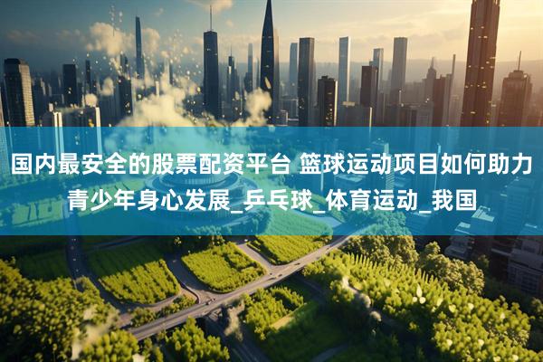 国内最安全的股票配资平台 篮球运动项目如何助力青少年身心发展_乒乓球_体育运动_我国