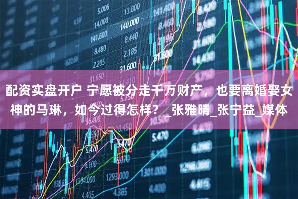 配资实盘开户 宁愿被分走千万财产，也要离婚娶女神的马琳，如今过得怎样？_张雅晴_张宁益_媒体