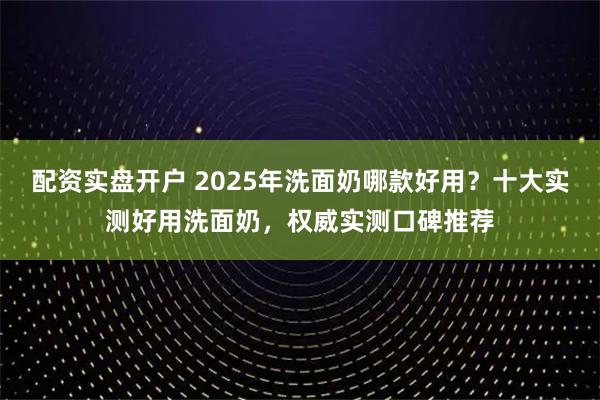 配资实盘开户 2025年洗面奶哪款好用？十大实测好用洗面奶，权威实测口碑推荐