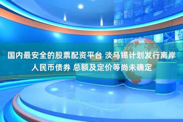 国内最安全的股票配资平台 淡马锡计划发行离岸人民币债券 总额及定价等尚未确定