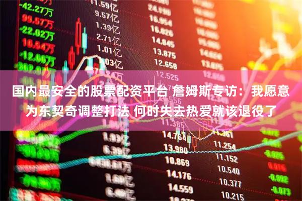 国内最安全的股票配资平台 詹姆斯专访：我愿意为东契奇调整打法 何时失去热爱就该退役了