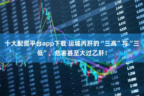 十大配资平台app下载 运城丙肝的“三高”与“三低”，危害甚至大过乙肝！